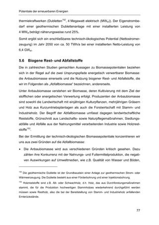 Potentiale der erneuerbaren Energien


thermiekraftwerken (Dubletten152, 4 Megawatt elektrisch (MWel)). Der Eigenstrombe-
darf einer geothermischen Dublettenanlage mit einer installierten Leistung von
4 MWel beträgt näherungsweise rund 25%.

Somit ergibt sich ein erschließbares technisch-ökologisches Potential (Nettostromer-
zeugung) im Jahr 2050 von ca. 50 TWh/a bei einer installierten Netto-Leistung von
6,4 GWel.


5.6       Biogene Rest- und Abfallstoffe
Die in zahlreichen Studien gemachten Aussagen zu Biomassepotentialen beziehen
sich in der Regel auf die zwei Ursprungspfade energetisch verwertbarer Biomasse:
die Anbaubiomasse einerseits und die Nutzung biogener Rest- und Abfallstoffe, die
wir im Folgenden als „Abfallbiomasse“ bezeichnen, andererseits.

Unter Anbaubiomasse verstehen wir Biomasse, deren Kultivierung mit dem Ziel der
stofflichen oder energetischen Verwertung erfolgt. Produzenten der Anbaubiomasse
sind sowohl die Landwirtschaft mit einjährigen Kulturpflanzen, mehrjährigen Gräsern
und Holz aus Kurzumtriebsplantagen als auch die Forstwirtschaft mit Stamm- und
Industrieholz. Der Begriff der Abfallbiomasse umfasst dagegen landwirtschaftliche
Reststoffe, Grünschnitt aus Landschafts- sowie Naturpflegemaßnahmen, Siedlungs-
abfälle und Abfälle aus der Nahrungsmittel verarbeitenden Industrie sowie Holzrest-
stoffe153.

Bei der Ermittlung der technisch-ökologischen Biomassepotentiale konzentrieren wir
uns aus zwei Gründen auf die Abfallbiomasse:

•     Die Anbaubiomasse wird aus verschiedenen Gründen kritisch gesehen. Dazu
      zählen ihre Konkurrenz mit der Nahrungs- und Futtermittelproduktion, die negati-
      ven Auswirkungen auf Umweltmedien, wie z.B. Qualität von Wasser und Böden,


152
      Die geothermische Dublette ist der Grundbaustein einer Anlage zur geothermischen Strom- oder
Wärmeerzeugung. Die Dublette besteht aus einer Förderbohrung und einer Injektionsbohrung.
153
      Holzreststoffe sind z.B. Alt- oder Schwachholz, d.h. Holz, das aus Durchforstungsmaßnahmen
stammt, die für die Produktion hochwertigen Stammholzes wiederkehrend durchgeführt werden
müssen sowie Restholz, also die bei der Bereitstellung von Stamm- und Industrieholz anfallenden
Ernterückstände.




                                                                                               77
 