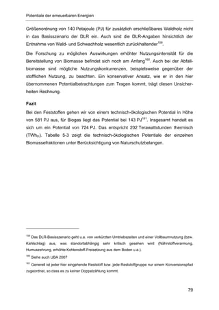 Potentiale der erneuerbaren Energien


Größenordnung von 140 Petajoule (PJ) für zusätzlich erschließbares Waldholz nicht
in das Basisszenario der DLR ein. Auch sind die DLR-Angaben hinsichtlich der
Entnahme von Wald- und Schwachholz wesentlich zurückhaltender159.

Die Forschung zu möglichen Auswirkungen erhöhter Nutzungsintensität für die
Bereitstellung von Biomasse befindet sich noch am Anfang160. Auch bei der Abfall-
biomasse sind mögliche Nutzungskonkurrenzen, beispielsweise gegenüber der
stofflichen Nutzung, zu beachten. Ein konservativer Ansatz, wie er in den hier
übernommenen Potentialbetrachtungen zum Tragen kommt, trägt diesen Unsicher-
heiten Rechnung.

Fazit
Bei den Feststoffen gehen wir von einem technisch-ökologischen Potential in Höhe
von 581 PJ aus, für Biogas liegt das Potential bei 143 PJ161. Insgesamt handelt es
sich um ein Potential von 724 PJ. Das entspricht 202 Terawattstunden thermisch
(TWhth). Tabelle 5-3 zeigt die technisch-ökologischen Potentiale der einzelnen
Biomassefraktionen unter Berücksichtigung von Naturschutzbelangen.




159
      Das DLR-Basisszenario geht u.a. von verkürzten Umtriebszeiten und einer Vollbaumnutzung (bzw.
Kahlschlag)     aus,   was   standortabhängig   sehr   kritisch   gesehen   wird   (Nährstoffverarmung,
Humuszehrung, erhöhte Kohlenstoff-Freisetzung aus dem Boden u.a.).
160
      Siehe auch UBA 2007
161
      Generell ist jeder hier eingehende Reststoff bzw. jede Reststoffgruppe nur einem Konversionspfad
zugeordnet, so dass es zu keiner Doppelzählung kommt.




                                                                                                    79
 