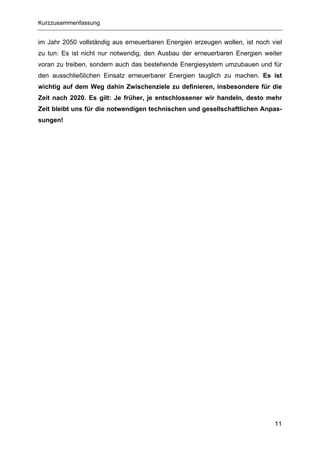Kurzzusammenfassung


im Jahr 2050 vollständig aus erneuerbaren Energien erzeugen wollen, ist noch viel
zu tun: Es ist nicht nur notwendig, den Ausbau der erneuerbaren Energien weiter
voran zu treiben, sondern auch das bestehende Energiesystem umzubauen und für
den ausschließlichen Einsatz erneuerbarer Energien tauglich zu machen. Es ist
wichtig auf dem Weg dahin Zwischenziele zu definieren, insbesondere für die
Zeit nach 2020. Es gilt: Je früher, je entschlossener wir handeln, desto mehr
Zeit bleibt uns für die notwendigen technischen und gesellschaftlichen Anpas-
sungen!




                                                                              11
 