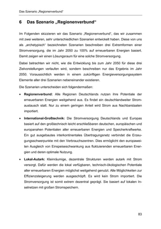 Das Szenario „Regionenverbund“


6     Das Szenario „Regionenverbund“

Im Folgenden skizzieren wir das Szenario „Regionenverbund“, das wir zusammen
mit zwei weiteren, sehr unterschiedlichen Szenarien entwickelt haben. Diese von uns
als „archetypisch“ bezeichneten Szenarien beschreiben drei Extremformen einer
Stromversorgung, die im Jahr 2050 zu 100% auf erneuerbaren Energien basiert.
Damit zeigen wir einen Lösungsraum für eine solche Stromversorgung.

Dabei betrachten wir nicht, wie die Entwicklung bis zum Jahr 2050 für diese drei
Zielvorstellungen verlaufen wird, sondern beschreiben nur das Ergebnis im Jahr
2050. Voraussichtlich werden in einem zukünftigen Energieversorgungssystem
Elemente aller drei Szenarien nebeneinander existieren.

Die Szenarien unterscheiden sich folgendermaßen:

•   Regionenverbund: Alle Regionen Deutschlands nutzen ihre Potentiale der
    erneuerbaren Energien weitgehend aus. Es findet ein deutschlandweiter Strom-
    austausch statt. Nur zu einem geringen Anteil wird Strom aus Nachbarstaaten
    importiert.

•   International-Großtechnik: Die Stromversorgung Deutschlands und Europas
    basiert auf den großtechnisch leicht erschließbaren deutschen, europäischen und
    europanahen Potentialen aller erneuerbaren Energien und Speicherkraftwerke.
    Ein gut ausgebautes interkontinentales Übertragungsnetz verbindet die Erzeu-
    gungsschwerpunkte mit den Verbrauchszentren. Dies ermöglicht den europawei-
    ten Ausgleich von Einspeiseschwankung aus fluktuierenden erneuerbaren Ener-
    gien und deren optimale Nutzung.

•   Lokal-Autark: Kleinräumige, dezentrale Strukturen werden autark mit Strom
    versorgt. Dafür werden die lokal verfügbaren, technisch-ökologischen Potentiale
    aller erneuerbaren Energien möglichst weitgehend genutzt. Alle Möglichkeiten zur
    Effizienzsteigerung werden ausgeschöpft. Es wird kein Strom importiert. Die
    Stromversorgung ist somit extrem dezentral geprägt. Sie basiert auf lokalen In-
    selnetzen mit großen Stromspeichern.




                                                                                 83
 