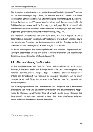 Das Szenario „Regionenverbund“


Die Szenarien wurden in Anlehnung an die Story-and-Simulation-Methode168 erarbei-
tet. Die Beschreibungen (sog. „Story“) für die drei Szenarien basieren auf vorher
identifizierten Schlüsselfaktoren wie Stromerzeugung, Wärmerzeugung, Energiever-
teilung, Speicherung und Versorgungssicherheit. Je nach Szenario wurden für die
Schlüsselfaktoren unterschiedliche Ausprägungen festgelegt. Die Annahmen für die
Simulationen basieren auf diesen unterschiedlichen Ausprägungen. Die Simulations-
ergebnisse gehen wiederum in die Beschreibungen („Story“) ein.

Die Szenarien unterscheiden sich somit auch darin, dass die in Kapitel 3.5 und 5
beschriebenen technisch-ökologischen Potentiale der erneuerbaren Energien sowie
die technischen Potentiale des Lastmanagements und der Speicher in den drei
Szenarien zu verschieden großen Anteilen ausgeschöpft werden.

Da bisher allerdings nur Simulationsergebnisse für das Szenario „Regionenverbund“
vorliegen, beschreiben wir hier nur dieses Szenario detaillierter. Die ausführlichen
Ergebnisse dieser Simulation erfolgen in Kapitel 7.3.


6.1       Charakterisierung des Szenarios
In dem Szenario nutzen alle Regionen Deutschlands – Gemeinden in ländlichen
Räumen, Landkreise, Städte und Ballungszentren – im Jahr 2050 weitgehend ihre
Potentiale der erneuerbaren Energien. Regionen mit hohen Potentialen decken dabei
anteilig den Strombedarf von Regionen mit geringen Potentialen. Nur zu einem
geringen Anteil wird Strom aus erneuerbaren Energien aus dem europäischen
Ausland importiert.

Die Versorgungssicherheit und insbesondere der Ausgleich der fluktuierenden
Einspeisung von Wind- und Solarstrom werden durch eine deutschlandweite Koope-
ration der Regionen gewährleistet. Dies ist sinnvoll, da die stetige Deckung des
Strombedarfs im regionalen Maßstab unnötig viele Reservekraftwerke erfordern
würde und damit hohe Kosten verursachen würde.




168
      U.a. Alcamo, J. (Hrsg.) 2008:




                                                                                 84
 