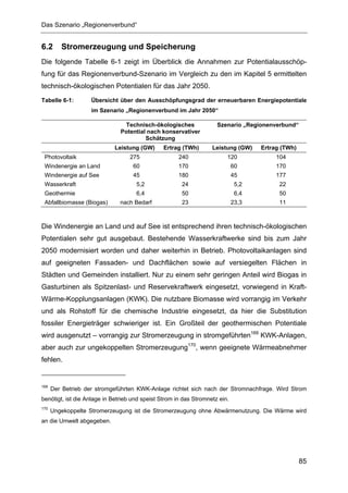 Das Szenario „Regionenverbund“


6.2      Stromerzeugung und Speicherung
Die folgende Tabelle 6-1 zeigt im Überblick die Annahmen zur Potentialausschöp-
fung für das Regionenverbund-Szenario im Vergleich zu den im Kapitel 5 ermittelten
technisch-ökologischen Potentialen für das Jahr 2050.
Tabelle 6-1:        Übersicht über den Ausschöpfungsgrad der erneuerbaren Energiepotentiale
                    im Szenario „Regionenverbund im Jahr 2050“

                                Technisch-ökologisches               Szenario „Regionenverbund“
                               Potential nach konservativer
                                        Schätzung
                            Leistung (GW)       Ertrag (TWh)       Leistung (GW)    Ertrag (TWh)
 Photovoltaik                     275                 240                120             104
 Windenergie an Land                60                170                    60          170
 Windenergie auf See                45                180                    45          177
 Wasserkraft                         5,2               24                     5,2         22
 Geothermie                          6,4               50                     6,4         50
 Abfallbiomasse (Biogas)       nach Bedarf             23                    23,3         11



Die Windenergie an Land und auf See ist entsprechend ihren technisch-ökologischen
Potentialen sehr gut ausgebaut. Bestehende Wasserkraftwerke sind bis zum Jahr
2050 modernisiert worden und daher weiterhin in Betrieb. Photovoltaikanlagen sind
auf geeigneten Fassaden- und Dachflächen sowie auf versiegelten Flächen in
Städten und Gemeinden installiert. Nur zu einem sehr geringen Anteil wird Biogas in
Gasturbinen als Spitzenlast- und Reservekraftwerk eingesetzt, vorwiegend in Kraft-
Wärme-Kopplungsanlagen (KWK). Die nutzbare Biomasse wird vorrangig im Verkehr
und als Rohstoff für die chemische Industrie eingesetzt, da hier die Substitution
fossiler Energieträger schwieriger ist. Ein Großteil der geothermischen Potentiale
wird ausgenutzt – vorrangig zur Stromerzeugung in stromgeführten169 KWK-Anlagen,
aber auch zur ungekoppelten Stromerzeugung170, wenn geeignete Wärmeabnehmer
fehlen.


169
      Der Betrieb der stromgeführten KWK-Anlage richtet sich nach der Stromnachfrage. Wird Strom
benötigt, ist die Anlage in Betrieb und speist Strom in das Stromnetz ein.
170
      Ungekoppelte Stromerzeugung ist die Stromerzeugung ohne Abwärmenutzung. Die Wärme wird
an die Umwelt abgegeben.




                                                                                                   85
 