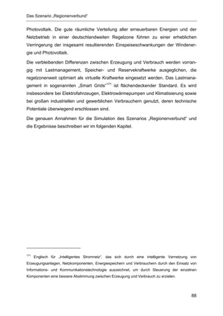 Das Szenario „Regionenverbund“


Photovoltaik. Die gute räumliche Verteilung aller erneuerbaren Energien und der
Netzbetrieb in einer deutschlandweiten Regelzone führen zu einer erheblichen
Verringerung der insgesamt resultierenden Einspeiseschwankungen der Windener-
gie und Photovoltaik.

Die verbleibenden Differenzen zwischen Erzeugung und Verbrauch werden vorran-
gig mit Lastmanagement, Speicher- und Reservekraftwerke ausgeglichen, die
regelzonenweit optimiert als virtuelle Kraftwerke eingesetzt werden. Das Lastmana-
gement in sogenannten „Smart Grids“171 ist flächendeckender Standard. Es wird
insbesondere bei Elektrofahrzeugen, Elektrowärmepumpen und Klimatisierung sowie
bei großen industriellen und gewerblichen Verbrauchern genutzt, deren technische
Potentiale überwiegend erschlossen sind.

Die genauen Annahmen für die Simulation des Szenarios „Regionenverbund“ und
die Ergebnisse beschreiben wir im folgenden Kapitel.




171
      Englisch für „Intelligentes Stromnetz“, das sich durch eine intelligente Vernetzung von
Erzeugungsanlagen, Netzkomponenten, Energiespeichern und Verbrauchern durch den Einsatz von
Informations- und Kommunikationstechnologie auszeichnet, um durch Steuerung der einzelnen
Komponenten eine bessere Abstimmung zwischen Erzeugung und Verbrauch zu erzielen.




                                                                                          88
 
