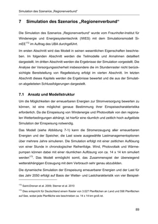 Simulation des Szenarios „Regionenverbund“


7        Simulation des Szenarios „Regionenverbund“

Die Simulation des Szenarios „Regionenverbund“ wurde vom Fraunhofer-Institut für
Windenergie und Energiesystemtechnik (IWES) mit dem Simulationsmodell Si-
mEE172 im Auftrag des UBA durchgeführt.

Im ersten Abschnitt wird das Modell in seinen wesentlichen Eigenschaften beschrie-
ben. Im folgenden Abschnitt werden die Teilmodelle und Annahmen detailliert
dargestellt. Im dritten Abschnitt werden die Ergebnisse der Simulation vorgestellt. Die
Analyse der Versorgungssicherheit insbesondere die im Stundenraster nicht berück-
sichtigte Bereitstellung von Regelleistung erfolgt im vierten Abschnitt. Im letzten
Abschnitt dieses Kapitels werden die Ergebnisse bewertet und die aus der Simulati-
on abgeleiteten Schlussfolgerungen dargestellt.


7.1       Ansatz und Modellstruktur
Um die Möglichkeiten der erneuerbaren Energien zur Stromversorgung bewerten zu
können, ist eine möglichst genaue Bestimmung ihrer Einspeisecharakteristika
erforderlich. Da die Einspeisung von Windenergie und Photovoltaik von den regiona-
len Wetterbedingungen abhängt, ist hierfür eine räumlich und zeitlich hoch aufgelöste
Simulation der Einspeisung notwendig.

Das Modell (siehe Abbildung 7-1) kann die Stromerzeugung aller erneuerbaren
Energien und der Speicher, die Last sowie ausgewählte Lastmanagementoptionen
über mehrere Jahre simulieren. Die Simulation erfolgt mit einer zeitlichen Auflösung
von einer Stunde in chronologischer Reihenfolge. Wind, Photovoltaik und Wärme-
pumpen können dabei mit einer räumlichen Auflösung von ca. 14 x 14 km simuliert
werden173. Das Modell ermöglicht somit, das Zusammenspiel der überwiegend
wetterabhängigen Erzeugung mit dem Verbrauch sehr genau abzubilden.

Die dynamische Simulation der Einspeisung erneuerbarer Energien und der Last für
das Jahr 2050 erfolgt auf Basis der Wetter- und Lastcharakteristik von vier Beispiel-

172
      Saint-Drenan et al. 2009; Sterner et al. 2010
173
      Dies entspricht für Deutschland einem Raster von 3.027 Planflächen an Land und 598 Planflächen
auf See, wobei jede Planfläche wie beschrieben ca. 14 x 14 km groß ist.




                                                                                                 89
 
