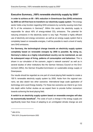 Executive Summary „100% renewable electricity supply by 2050“



Executive Summary „100% renewable electricity supply by 2050“
In order to achieve an 80 – 90% reduction in Greenhouse Gas (GHG) emissions
by 2050 we will first have to transform our electricity supply system. The energy
sector holds a key function regarding GHG emissions by currently causing more than
80 % of the emissions in Germany6. Within this sector the electricity supply is
responsible for about 40% of energy-related CO2 emissions. The potential for
reducing emissions in the electricity sector is very high. Provided a highly efficient
use of electricity and energy conversion, as well as an energy supply system that is
completely based on renewable energies, it will be possible to reach a level of nearly
zero GHG emissions.

For Germany, the technological change towards an electricity supply system
completely based on renewable energies by 2050 is possible. By doing so,
Germany’s status as a highly industrialised country can be maintained, as can
its subsequent ways of living, patterns of consumption and behaviour. This is
shown in our simulation of the scenario „region´s network scenario” as well as in
several studies of other institutions like the German Advisory Council on the Envi-
ronment (SRU), the German Enquête-Commission on sustainable energy supply or
Greenpeace.

Our results should be regarded as one part of a level playing field needed to create a
100 % renewable electricity supply system by 2050. Aside from the regional sce-
nario, we also sketch two other scenarios: International large scale application of
technology and Local Energy Autarky. For these two scenarios we intend to go more
into depth within further studies as we expect them to provide further momentum
towards achieving the level playing field.

A switch to an electricity supply system based on renewable energies will also
be economically beneficial7. The costs of such a change in the energy supply are
significantly lower than those of adapting to an unmitigated climate change we and



6
    UBA 2010c
7
    SRU 2010, Enquete-Kommission 2002




                                                                                   12
 