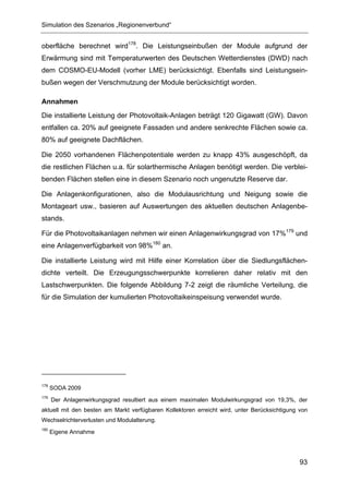 Simulation des Szenarios „Regionenverbund“


oberfläche berechnet wird178. Die Leistungseinbußen der Module aufgrund der
Erwärmung sind mit Temperaturwerten des Deutschen Wetterdienstes (DWD) nach
dem COSMO-EU-Modell (vorher LME) berücksichtigt. Ebenfalls sind Leistungsein-
bußen wegen der Verschmutzung der Module berücksichtigt worden.

Annahmen
Die installierte Leistung der Photovoltaik-Anlagen beträgt 120 Gigawatt (GW). Davon
entfallen ca. 20% auf geeignete Fassaden und andere senkrechte Flächen sowie ca.
80% auf geeignete Dachflächen.

Die 2050 vorhandenen Flächenpotentiale werden zu knapp 43% ausgeschöpft, da
die restlichen Flächen u.a. für solarthermische Anlagen benötigt werden. Die verblei-
benden Flächen stellen eine in diesem Szenario noch ungenutzte Reserve dar.

Die Anlagenkonfigurationen, also die Modulausrichtung und Neigung sowie die
Montageart usw., basieren auf Auswertungen des aktuellen deutschen Anlagenbe-
stands.

Für die Photovoltaikanlagen nehmen wir einen Anlagenwirkungsgrad von 17%179 und
eine Anlagenverfügbarkeit von 98%180 an.

Die installierte Leistung wird mit Hilfe einer Korrelation über die Siedlungsflächen-
dichte verteilt. Die Erzeugungsschwerpunkte korrelieren daher relativ mit den
Lastschwerpunkten. Die folgende Abbildung 7-2 zeigt die räumliche Verteilung, die
für die Simulation der kumulierten Photovoltaikeinspeisung verwendet wurde.




178
      SODA 2009
179
      Der Anlagenwirkungsgrad resultiert aus einem maximalen Modulwirkungsgrad von 19,3%, der
aktuell mit den besten am Markt verfügbaren Kollektoren erreicht wird, unter Berücksichtigung von
Wechselrichterverlusten und Modulalterung.
180
      Eigene Annahme




                                                                                              93
 