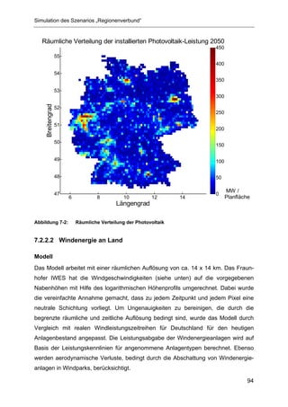 Simulation des Szenarios „Regionenverbund“


   Räumliche Verteilung der installierten Photovoltaik-Leistung 2050
                                                                         450
                   55
                                                                         400
                   54
                                                                         350

                   53
                                                                         300
     Breitengrad




                   52
                                                                         250

                   51
                                                                         200

                   50
                                                                         150

                   49                                                    100


                   48                                                    50

                                                                               MW /
                   47                                                    0
                        6           8           10         12       14         Planfläche
                                            Längengrad

Abbildung 7-2:              Räumliche Verteilung der Photovoltaik


7.2.2.2 Windenergie an Land

Modell
Das Modell arbeitet mit einer räumlichen Auflösung von ca. 14 x 14 km. Das Fraun-
hofer IWES hat die Windgeschwindigkeiten (siehe unten) auf die vorgegebenen
Nabenhöhen mit Hilfe des logarithmischen Höhenprofils umgerechnet. Dabei wurde
die vereinfachte Annahme gemacht, dass zu jedem Zeitpunkt und jedem Pixel eine
neutrale Schichtung vorliegt. Um Ungenauigkeiten zu bereinigen, die durch die
begrenzte räumliche und zeitliche Auflösung bedingt sind, wurde das Modell durch
Vergleich mit realen Windleistungszeitreihen für Deutschland für den heutigen
Anlagenbestand angepasst. Die Leistungsabgabe der Windenergieanlagen wird auf
Basis der Leistungskennlinien für angenommene Anlagentypen berechnet. Ebenso
werden aerodynamische Verluste, bedingt durch die Abschattung von Windenergie-
anlagen in Windparks, berücksichtigt.

                                                                                       94
 