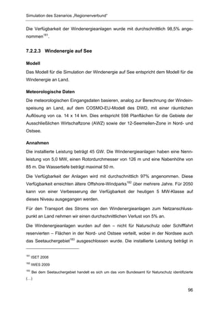 Simulation des Szenarios „Regionenverbund“


Die Verfügbarkeit der Windenergieanlagen wurde mit durchschnittlich 98,5% ange-
nommen181.


7.2.2.3 Windenergie auf See

Modell
Das Modell für die Simulation der Windenergie auf See entspricht dem Modell für die
Windenergie an Land.

Meteorologische Daten
Die meteorologischen Eingangsdaten basieren, analog zur Berechnung der Windein-
speisung an Land, auf dem COSMO-EU-Modell des DWD, mit einer räumlichen
Auflösung von ca. 14 x 14 km. Dies entspricht 598 Planflächen für die Gebiete der
Ausschließlichen Wirtschaftzone (AWZ) sowie der 12-Seemeilen-Zone in Nord- und
Ostsee.

Annahmen
Die installierte Leistung beträgt 45 GW. Die Windenergieanlagen haben eine Nenn-
leistung von 5,0 MW, einen Rotordurchmesser von 126 m und eine Nabenhöhe von
85 m. Die Wassertiefe beträgt maximal 50 m.

Die Verfügbarkeit der Anlagen wird mit durchschnittlich 97% angenommen. Diese
Verfügbarkeit erreichten ältere Offshore-Windparks182 über mehrere Jahre. Für 2050
kann von einer Verbesserung der Verfügbarkeit der heutigen 5 MW-Klasse auf
dieses Niveau ausgegangen werden.

Für den Transport des Stroms von den Windenergieanlagen zum Netzanschluss-
punkt an Land nehmen wir einen durchschnittlichen Verlust von 5% an.

Die Windenergieanlagen wurden auf den – nicht für Naturschutz oder Schifffahrt
reservierten – Flächen in der Nord- und Ostsee verteilt, wobei in der Nordsee auch
das Seetauchergebiet183 ausgeschlossen wurde. Die installierte Leistung beträgt in


181
      ISET 2008
182
      IWES 2009
183
      Bei dem Seetauchergebiet handelt es sich um das vom Bundesamt für Naturschutz identifizierte
(…)


                                                                                               96
 
