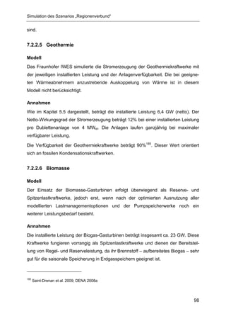 Simulation des Szenarios „Regionenverbund“


sind.


7.2.2.5 Geothermie

Modell
Das Fraunhofer IWES simulierte die Stromerzeugung der Geothermiekraftwerke mit
der jeweiligen installierten Leistung und der Anlagenverfügbarkeit. Die bei geeigne-
ten Wärmeabnehmern anzustrebende Auskoppelung von Wärme ist in diesem
Modell nicht berücksichtigt.

Annahmen
Wie im Kapitel 5.5 dargestellt, beträgt die installierte Leistung 6,4 GW (netto). Der
Netto-Wirkungsgrad der Stromerzeugung beträgt 12% bei einer installierten Leistung
pro Dublettenanlage von 4 MWel. Die Anlagen laufen ganzjährig bei maximaler
verfügbarer Leistung.

Die Verfügbarkeit der Geothermiekraftwerke beträgt 90%185. Dieser Wert orientiert
sich an fossilen Kondensationskraftwerken.


7.2.2.6 Biomasse

Modell
Der Einsatz der Biomasse-Gasturbinen erfolgt überwiegend als Reserve- und
Spitzenlastkraftwerke, jedoch erst, wenn nach der optimierten Ausnutzung aller
modellierten Lastmanagementoptionen und der Pumpspeicherwerke noch ein
weiterer Leistungsbedarf besteht.

Annahmen
Die installierte Leistung der Biogas-Gasturbinen beträgt insgesamt ca. 23 GW. Diese
Kraftwerke fungieren vorrangig als Spitzenlastkraftwerke und dienen der Bereitstel-
lung von Regel- und Reserveleistung, da ihr Brennstoff – aufbereitetes Biogas – sehr
gut für die saisonale Speicherung in Erdgasspeichern geeignet ist.



185
      Saint-Drenan et al. 2009; DENA 2008a




                                                                                  98
 