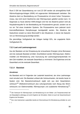 Simulation des Szenarios „Regionenverbund“


Rund 3 GW der Gesamtleistung von rund 23 GW werden als stromgeführte Kraft-
Wärme-Kopplungs-Anlagen (KWK) mit sogenannten Abhitzekesseln betrieben. Die
Abwärme dient zur Bereitstellung von Prozesswärme mit einem hohen Temperatur-
niveau, das nicht durch Geothermie oder Wärmepumpen geliefert werden kann. Im
Gegensatz zu heute üblichen KWK-Anlagen wird hier die Abwärme jedoch nicht als
Hauptwärmequelle für die Bereitstellung der Prozesswärme genutzt, sondern sie ist
nur ein Teil eines bivalenten Systems. Die Prozesswärme kann jederzeit durch
brennstoffbetriebene Dampferzeuger bereitgestellt werden. Die Abwärme der
Gasturbinen ersetzt nur deren Brennstoff in den Situationen, in denen die Gasturbi-
nen zur Stromerzeugung benötigt werden.

Die planmäßige Verfügbarkeit der Anlagen beträgt 93%, die ungeplante Nicht-
Verfügbarkeit 4%.


7.2.3 Last und Lastmanagement

Aus der Basislast und der Einspeisung der erneuerbaren Energien (ohne Biomasse)
wird die residuale Basislast ermittelt. Anschließend werden Wärmepumpen, Elektro-
mobilität und Klimatisierung unter Ausnutzung der Lastmanagementpotentiale mit
dem Ziel modelliert, die residuale Gesamtlast zu minimieren. Die Ergebnisse sind die
Gesamtlast und die residuale Gesamtlast.


7.2.3.1 Basislast

Annahmen
Als Basislast wird im Folgenden der Lastanteil bezeichnet, der ohne Lastmanage-
ment simuliert wird. Die Basislast umfasst alle Verbrauchsarten, die bereits heute im
System sind. Der Basisstromverbrauch ergibt sich aus dem Gesamtstrom-
verbrauch186 (Nettostromverbrauch plus Leitungsverluste) nach Abzug des Strom-
verbrauchs von Elektromobilität, Wärmepumpen und zusätzlicher Klimatisierung187.


186
      Der Verbrauch für Wärmepumpen und Klimatisierung ist vom Wetter- und Temperaturverlauf der
vier Beispieljahre abhängig und somit Ergebnis der Simulation. Daher ist auch der Gesamtverbrauch
Ergebnis der Simulation
187
      Da in den historischen Lastprofilen bereits ein Stromverbrauch für Klimatisierung enthalten ist, wird
(…)


                                                                                                       99
 