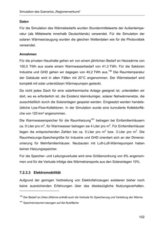 Simulation des Szenarios „Regionenverbund“


Daten
Für die Simulation des Wärmebedarfs wurden Stundenmittelwerte der Außentempe-
ratur (als Mittelwerte innerhalb Deutschlands) verwendet. Für die Simulation der
solaren Wärmeerzeugung wurden die gleichen Wetterdaten wie für die Photovoltaik
verwendet.

Annahmen
Für die privaten Haushalte gehen wir von einem jährlichen Bedarf an Heizwärme von
100,5 TWh aus sowie einem Warmwasserbedarf von 41,3 TWh. Für die Sektoren
Industrie und GHD gehen wir dagegen von 40,2 TWh aus.190 Die Raumtemperatur
der Gebäude wird in allen Fällen mit 20°C angenommen. Der Wärmebedarf wird
komplett mit solar unterstützen Wärmepumpen gedeckt.

Da nicht jedes Dach für eine solarthermische Anlage geeignet ist, unterstellen wir
dort, wo es erforderlich ist, die Existenz kleinräumiger, solarer Nahwärmenetze, die
ausschließlich durch die Solaranlagen gespeist werden. Eingesetzt werden handels-
übliche Low-Flow-Kollektoren. In der Simulation wurde eine kumulierte Kollektorflä-
che von 120 km² angenommen.

Die Warmwasserspeicher für die Raumheizung191 betragen bei Einfamilienhäusern
ca. 9 Liter pro m2, für Warmwasser betragen sie 4 Liter pro m2. Für Einfamilienhäuser
liegen die entsprechenden Zahlen bei ca. 5 Liter pro m2 bzw. 3 Liter pro m2. Die
Raumheizungs-Speichergröße für Industrie und GHD orientiert sich an der Dimensi-
onierung für Mehrfamilienhäuser. Neubauten mit Luft-Luft-Wärmepumpen haben
keinen Heizungsspeicher.

Für die Speicher- und Leitungsverluste wird eine Größenordnung von 8% angenom-
men und für die Verluste infolge des Wärmetransports aus den Solaranlagen 10%.


7.2.3.3 Elektromobilität

Aufgrund der geringen Verbreitung von Elektrofahrzeugen existieren bisher noch
keine ausreichenden Erfahrungen über das diesbezügliche Nutzungsverhalten.

190
      Der Bedarf an (Heiz-)Wärme enthält auch die Verluste für Speicherung und Verteilung der Wärme.
191
      Speichervolumen bezogen auf die Nutzfläche




                                                                                                102
 