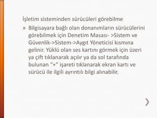 İşletim sisteminden sürücüleri görebilme
» Bilgisayara bağlı olan donanımların sürücülerini
görebilmek için Denetim Masası- >Sistem ve
Güvenlik->Sistem->Aygıt Yöneticisi kısmına
gelinir. Yüklü olan ses kartını görmek için üzeri
ya çift tıklanarak açılır ya da sol tarafında
bulunan “+” işareti tıklanarak ekran kartı ve
sürücü ile ilgili ayrıntılı bilgi alınabilir.
 