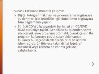 Sürücü CD’sinin Otomatik Çalışması
» Dijital fotoğraf makinesi veya kameranın bilgisayara
yüklenmesi için öncelikle ilgili donanımın bilgisayara
tüm bağlantıları yapılır.
» Sürücü CD’si bilgisayardaki herhangi bir CD/DVD
ROM sürücüye takılır. Genellikle bu işlemden sonra
sürücü yükleme programı otomatik olarak çalışır. Bu
program kullanıcıya çeşitli seçenekler sunar.
Kullanıcı bu seçeneklerde tercihlerini belirterek
işlemi sürdürür. Böylece takılı dijital fotoğraf
makinesi veya kamera en verimli şekilde
çalıştırılabilir.
 