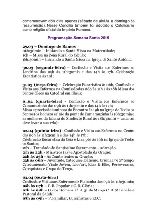 comemoravam dois dias apenas (sábado de aleluia e domingo da
ressurreição). Nesse Concílio também foi adotado o Catolicismo
como religião oficial do Império Romano.
Programação Semana Santa 2015
29.03 – Domingo de Ramos
06h:30min – Iniciando a Santa Missa na Maternidade;
10h – Missa na Zona Rural do Cóculo;
18h:30min – Iniciando a Santa Missa na Igreja de Santo Antônio.
30.03 (segunda-feira) – Confissão e Visita aos Enfermos no
Londrina das 09h às 11h:30min e das 14h às 17h. Celebração
Eucarística às 19h;
31.03 (terça-feira) – Celebração Eucarística às 06h, Confissão e
Visita aos Enfermos na Comissão das 08h às 11h e às 18h Missa dos
Santos Óleos na Catedral em Ilhéus;
01.04 (quarta-feira) - Confissão e Visita aos Enfermos no
Camamuzinho das 09h às 11h:30min e das 14h às 17h;
Missa e procissãoluminosa do Encontroàs 19h na Igreja de Todos os
Santos(os homens sairãoda ponte de Camamuzinhoàs18h:30mine
as mulheres da ladeira do Sindicato Rural às 18h:30min – cada um
deve levar a sua vela);
02.04 (quinta-feira) - Confissão e Visita aos Enfermos no Centro
das 09h às 11h:30min e das 14h às 17h;
Celebração Eucarística da Ceia e Lava pés às 19h na Igreja de Todos
os Santos;
21h – Translado do Santíssimo Sacramento - Adoração.
21h às 22h - Ministros (as) e Apostolado da Oração;
22h às 23h - As Combatentes na Oração;
23h às 00h –Juventude, Catequese, Batismo, Crisma1º e2º tempo,
Catecumenato, Vinde Jovem, Louv’art, Ellas & Elles, Perseverança,
Catequistas e Grupo do Terço.
03.04 (sexta-feira)
Confissão e Visita aos Enfermos de Piabanhadas 09h às 11h:30min;
06h às 07h – C. B. Popular e C. B. Glória;
07h às 08h – G. dos Homens, C. B. 31 de Março, C. B. Marinalva e
Pastoral da Saúde;
08h às 09h – P. Familiar, Cursilhistas e ECC;
 