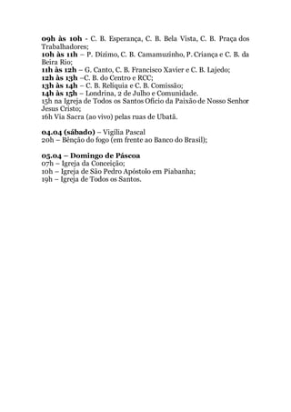 09h às 10h - C. B. Esperança, C. B. Bela Vista, C. B. Praça dos
Trabalhadores;
10h às 11h – P. Dízimo, C. B. Camamuzinho, P. Criança e C. B. da
Beira Rio;
11h às 12h – G. Canto, C. B. Francisco Xavier e C. B. Lajedo;
12h às 13h –C. B. do Centro e RCC;
13h às 14h – C. B. Relíquia e C. B. Comissão;
14h às 15h – Londrina, 2 de Julho e Comunidade.
15h na Igreja de Todos os Santos Ofício da Paixão de Nosso Senhor
Jesus Cristo;
16h Via Sacra (ao vivo) pelas ruas de Ubatã.
04.04 (sábado) – Vigília Pascal
20h – Bênção do fogo (em frente ao Banco do Brasil);
05.04 – Domingo de Páscoa
07h – Igreja da Conceição;
10h – Igreja de São Pedro Apóstolo em Piabanha;
19h – Igreja de Todos os Santos.
 