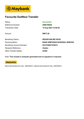 Favourite DuitNow Transfer
Note: This receipt is computer generated and no signature is required.
Malayan Banking Berhad (Co. Reg. : 196001000142) | Maybank Islamic Berhad (Co. Reg. : 200701029411)
Status: Successful
Reference Number: 4486156265
Transaction Date: 15 Aug 2023 14:08:40
Amount: RM77.40
Beneficiary Name : BESARI BIN MD DAUD
Receiving Bank : BANK SIMPANAN NASIONAL BERHAD
Beneficiary Account Number : 0212729827476015
Recipient Reference : Ubatan
Other Transfer Details : AHNS
 