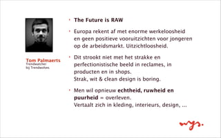 ‣ The Future is RAW
‣ Europa rekent af met enorme werkeloosheid
en geen positieve vooruitzichten voor jongeren
op de arbeidsmarkt. Uitzichtloosheid.
‣ Dit strookt niet met het strakke en
perfectionistische beeld in reclames, in
producten en in shops.  
Strak, wit & clean design is boring. 
‣ Men wil opnieuw echtheid, ruwheid en
puurheid = overleven.  
Vertaalt zich in kleding, interieurs, design, ...
Tom Palmaerts
Trendwatcher
bij Trendwolves
 