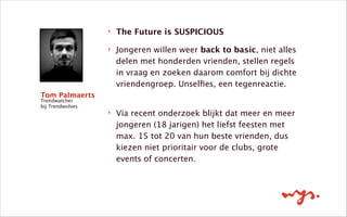 ‣ The Future is SUSPICIOUS
‣ Jongeren willen weer back to basic, niet alles
delen met honderden vrienden, stellen regels
in vraag en zoeken daarom comfort bij dichte
vriendengroep. Unselﬁes, een tegenreactie. 
‣ Via recent onderzoek blijkt dat meer en meer
jongeren (18 jarigen) het liefst feesten met
max. 15 tot 20 van hun beste vrienden, dus
kiezen niet prioritair voor de clubs, grote
events of concerten.
Tom Palmaerts
Trendwatcher
bij Trendwolves
 