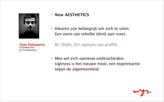‣ New AESTHETICS 
‣ Kleuren zijn belangrijk om zich te uiten.  
Een vorm van rebellie (denk aan roze). 
 
Bv. Diplo, Ze!, opmars van graffiti, … 
‣ Men wil zich opnieuw onderscheiden.  
Ugliness is het nieuwe mooi, een tegenreactie
tegen de algemeenheid. 
Tom Palmaerts
Trendwatcher
bij Trendwolves
 