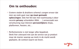 !
‣ Grotere steden & drukkere schema’s zorgen ervoor dat
men op zoek gaat naar op maat gemaakt
oplossingen. Ook het feit dat men wantrouwig is door
recente privacy schandalen (NSA, … ) veroorzaakt een
verschuiving naar kleinere persoonlijkere shops,
platformen, feesten, etc… 
‣ Perfectionisme is niet langer alles bepalend. 
Denk hier uiteraard niet aan de service van je product
maar de manier waarop uw merk in de markt wordt
geplaatst, de context waarin we leven.
Om te onthouden:
 