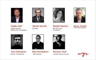 Teddy Goff
Digital Director 
Obama 2012 Campagne
Martin Sorrell
CEO WPP
Meabh Quoirin
MD The Future
Foundation
Bruce Turkel
CEO Turkel Brands
!
Tom Palmaerts
Partner Trendwolves
Wim Hamaekers
MD Haystack
Herman Toch
Founder Dreams & Fears 
 