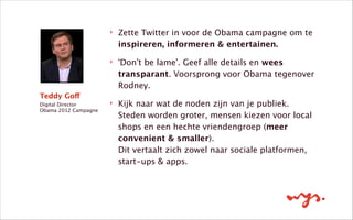 Teddy Goff
Digital Director 
Obama 2012 Campagne
‣ Zette Twitter in voor de Obama campagne om te
inspireren, informeren & entertainen.
‣ ‘Don’t be lame’. Geef alle details en wees
transparant. Voorsprong voor Obama tegenover
Rodney.
‣ Kijk naar wat de noden zijn van je publiek.
Steden worden groter, mensen kiezen voor local
shops en een hechte vriendengroep (meer
convenient & smaller).  
Dit vertaalt zich zowel naar sociale platformen,
start-ups & apps.
 