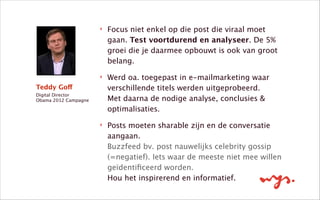 Teddy Goff
Digital Director 
Obama 2012 Campagne
!
‣ Focus niet enkel op die post die viraal moet
gaan. Test voortdurend en analyseer. De 5%
groei die je daarmee opbouwt is ook van groot
belang.
‣ Werd oa. toegepast in e-mailmarketing waar
verschillende titels werden uitgeprobeerd.  
Met daarna de nodige analyse, conclusies &
optimalisaties.
‣ Posts moeten sharable zijn en de conversatie
aangaan.  
Buzzfeed bv. post nauwelijks celebrity gossip
(=negatief). Iets waar de meeste niet mee willen
geïdentiﬁceerd worden.  
Hou het inspirerend en informatief.
 