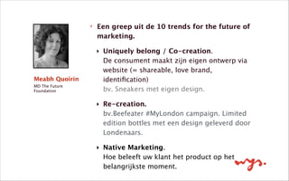 ‣ Een greep uit de 10 trends for the future of
marketing.
‣ Uniquely belong / Co-creation.  
De consument maakt zijn eigen ontwerp via
website (= shareable, love brand,
identiﬁcation) 
bv. Sneakers met eigen design. 
‣ Re-creation.  
bv.Beefeater #MyLondon campaign. Limited
edition bottles met een design geleverd door
Londenaars.
‣ Native Marketing.  
Hoe beleeft uw klant het product op het
belangrijkste moment.  
Meabh Quoirin
MD The Future
Foundation
 