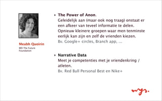‣ The Power of Anon.  
Geleidelijk aan (maar ook nog traag) onstaat er
een afkeer van teveel informatie te delen.
Opnieuw kleinere groepen waar men tenminste
eerlijk kan zijn en zelf de vrienden kiezen.  
Bv. Google+ circles, Branch app, ... 
‣ Narrative Data  
Meet je competenties met je vriendenkring /
atleten.  
Bv. Red Bull Personal Best en Nike+
Meabh Quoirin
MD The Future
Foundation
 