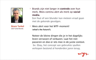 ‣ Brands zijn niet langer in controle over hun
merk. Wees continu alert als merk op social
media. 
Een fout of een blunder kan meteen viraal gaan
met de gekende gevolgen. 
‣ Wees alert voor het WTF-moment! 
(what’s the future?). 
 
Noteer de kleine dingen die je in het dagelijks
leven verrassen of verbazen. Laat het niet
passeren en doe er iets mee in de juiste context. 
bv. Ebay, het concept van gebruikte spullen
verkopen bestond al honderden jaren terug.
Bruce Turkel
CEO Turkel Brands
 