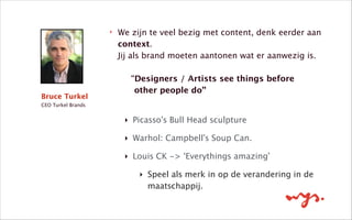 ‣ We zijn te veel bezig met content, denk eerder aan
context.  
Jij als brand moeten aantonen wat er aanwezig is.  
 
“Designers / Artists see things before  
other people do” 
‣ Picasso’s Bull Head sculpture 
‣ Warhol: Campbell’s Soup Can.
‣ Louis CK -> ‘Everythings amazing’
‣ Speel als merk in op de verandering in de
maatschappij. 
!
Bruce Turkel
CEO Turkel Brands
 