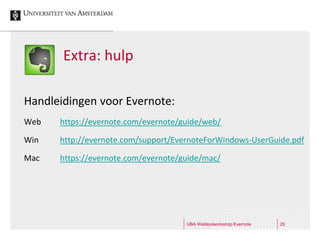 Extra: hulp

Handleidingen voor Evernote:
Web   https://evernote.com/evernote/guide/web/

Win   http://evernote.com/support/EvernoteForWindows-UserGuide.pdf

Mac   https://evernote.com/evernote/guide/mac/




                                     UBA Webtoolworkshop Evernote   25
 