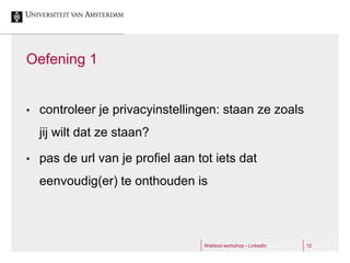 Oefening 1


•   controleer je privacyinstellingen: staan ze zoals
    jij wilt dat ze staan?

•   pas de url van je profiel aan tot iets dat
    eenvoudig(er) te onthouden is



                                   Webtool workshop - LinkedIn   12
 