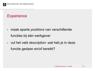 Experience


•   maak aparte positions van verschillende
    functies bij één werkgever

•   vul het veld description: wat heb je in deze
    functie gedaan en/of bereikt?



                                    Webtool workshop - LinkedIn   19
 