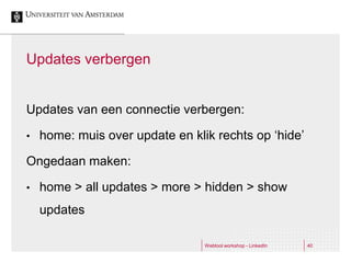 Updates verbergen


Updates van een connectie verbergen:

•   home: muis over update en klik rechts op ‘hide’

Ongedaan maken:

•   home > all updates > more > hidden > show
    updates

                                 Webtool workshop - LinkedIn   40
 