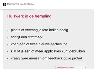 Huiswerk in de herhaling


•   plaats of vervang je foto indien nodig

•   schrijf een summary

•   voeg één of twee nieuwe secties toe

•   kijk of je één of meer applicaties kunt gebruiken

•   vraag twee mensen om feedback op je profiel

                                  Webtool workshop - LinkedIn   54
 