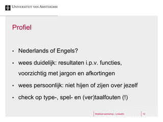 Profiel


•   Nederlands of Engels?

•   wees duidelijk: resultaten i.p.v. functies,
    voorzichtig met jargon en afkortingen

•   wees persoonlijk: niet hijen of zijen over jezelf

•   check op type-, spel- en (ver)taalfouten (!)

                                   Webtool workshop - LinkedIn   12
 