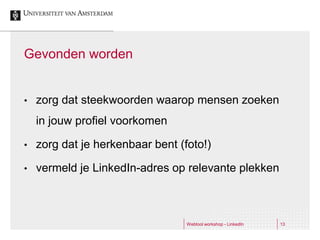 Gevonden worden


•   zorg dat steekwoorden waarop mensen zoeken
    in jouw profiel voorkomen

•   zorg dat je herkenbaar bent (foto!)

•   vermeld je LinkedIn-adres op relevante plekken



                                  Webtool workshop - LinkedIn   13
 