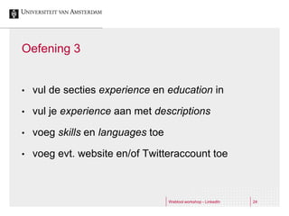 Oefening 3


•   vul de secties experience en education in

•   vul je experience aan met descriptions

•   voeg skills en languages toe

•   voeg evt. website en/of Twitteraccount toe



                                   Webtool workshop - LinkedIn   24
 