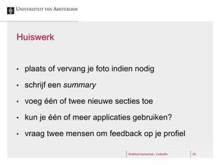 Huiswerk


•   plaats of vervang je foto indien nodig

•   schrijf een summary

•   voeg één of twee nieuwe secties toe

•   kun je één of meer applicaties gebruiken?

•   vraag twee mensen om feedback op je profiel

                                  Webtool workshop - LinkedIn   25
 