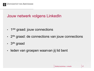 Jouw netwerk volgens LinkedIn


•   1ste graad: jouw connections

•   2de graad: de connections van jouw connections

•   3de graad

•   leden van groepen waarvan jij lid bent



                                   Webtool workshop - LinkedIn   27
 