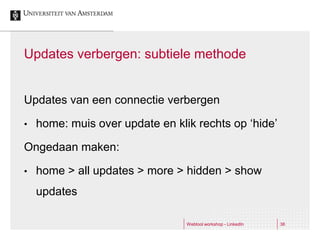 Updates verbergen: subtiele methode


Updates van een connectie verbergen

•   home: muis over update en klik rechts op ‘hide’

Ongedaan maken:

•   home > all updates > more > hidden > show
    updates

                                 Webtool workshop - LinkedIn   38
 