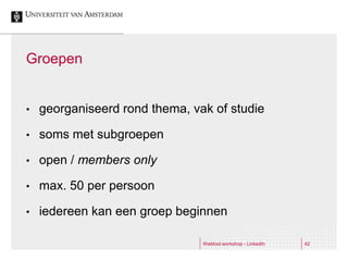 Groepen


•   georganiseerd rond thema, vak of studie

•   soms met subgroepen

•   open / members only

•   max. 50 per persoon

•   iedereen kan een groep beginnen

                                Webtool workshop - LinkedIn   42
 