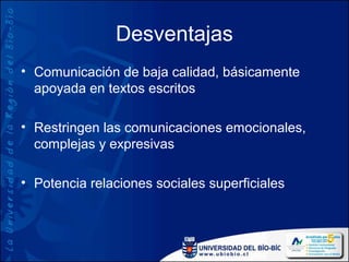 Desventajas
• Comunicación de baja calidad, básicamente
  apoyada en textos escritos

• Restringen las comunicaciones emocionales,
  complejas y expresivas

• Potencia relaciones sociales superficiales
 