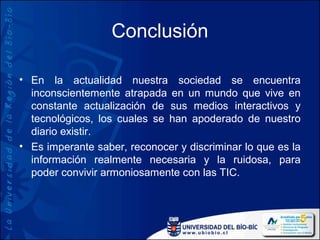 Conclusión

• En la actualidad nuestra sociedad se encuentra
  inconscientemente atrapada en un mundo que vive en
  constante actualización de sus medios interactivos y
  tecnológicos, los cuales se han apoderado de nuestro
  diario existir.
• Es imperante saber, reconocer y discriminar lo que es la
  información realmente necesaria y la ruidosa, para
  poder convivir armoniosamente con las TIC.
 