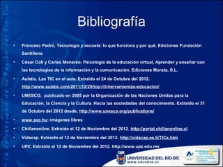Bibliografía
•   Francesc Pedró, Tecnología y escuela: lo que funciona y por qué. Ediciones Fundación
    Santillana.
•   César Coll y Carles Monereo, Psicología de la educación virtual, Aprender y enseñar con
    las tecnologías de la información y la comunicación. Ediciones Morata, S.L.
•   Aulatic. Las TIC en el aula. Extraído el 24 de Octubre del 2012.
    http://www.aulatic.com/2011/12/29/top-10-herramientas-educacion/
•   UNESCO, publicado en 2005 por la Organización de las Naciones Unidas para la
    Educación, la Ciencia y la Cultura. Hacia las sociedades del conocimiento. Extraído el 31
    de Octubre del 2012 desde, http://www.unesco.org/publications/
•   www.sxc.hu: imágenes libres
•   Chillanonline. Extraído el 12 de Noviembre del 2012. http://portal.chillanonline.cl

•   Vidacap. Extraído el 12 de Noviembre del 2012. http://vidacap.es.tl/TICs.htm
•   UPZ. Extraído el 12 de Noviembre del 2012. http://www.upz.edu.mx
 