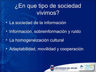 ¿En que tipo de sociedad
           vivimos?
• La sociedad de la información

• Información, sobreinformación y ruido

• La homogeneización cultural

• Adaptabilidad, movilidad y cooperación
 