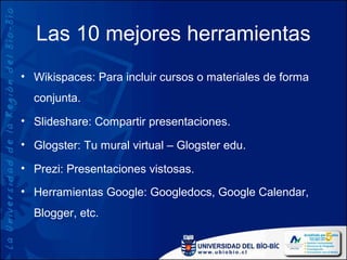 Las 10 mejores herramientas
• Wikispaces: Para incluir cursos o materiales de forma
  conjunta.
• Slideshare: Compartir presentaciones.

• Glogster: Tu mural virtual – Glogster edu.

• Prezi: Presentaciones vistosas.

• Herramientas Google: Googledocs, Google Calendar,
  Blogger, etc.
 