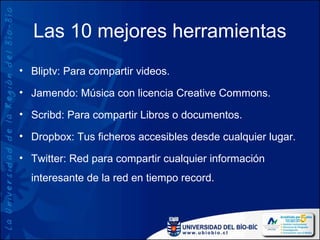 Las 10 mejores herramientas
• Bliptv: Para compartir videos.

• Jamendo: Música con licencia Creative Commons.

• Scribd: Para compartir Libros o documentos.

• Dropbox: Tus ficheros accesibles desde cualquier lugar.

• Twitter: Red para compartir cualquier información
  interesante de la red en tiempo record.
 