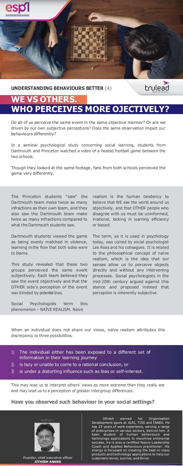 WE VS OTHERS.
WHO PERCEIVES MORE OJECTIVELY?
Do all of us perceive the same event in the same objective manner? Or are we
driven by our own subjective perceptions? Does the same observation impact our
behaviours differently?
In a seminal psychological study concerning social learning, students from
Dartmouth and Princeton watched a video of a heated football game between the
two schools.
Though they looked at the same footage, fans from both schools perceived the
game very differently.
The Princeton students "saw" the
Dartmouth team make twice as many
infractions as their own team, and they
also saw the Dartmouth team make
twice as many infractions compared to
what the Dartmouth students saw.
Dartmouth students viewed the game
as being evenly matched in violence,
learning in the flow that both sides were
to blame.
This study revealed that these two
groups perceived the same event
subjectively. Each team believed they
saw the event objectively and that the
OTHER side's perception of the event
was blinded by potential bias.
Social Psychologists term this
phenomenon – NAÏVE REALISM. Naïve
realism is the human tendency to
believe that WE see the world around us
objectively, and that OTHER people who
disagree with us must be uninformed,
irrational, lacking in learning efficiency
or biased.
The term, as it is used in psychology
today, was coined by social psychologist
Lee Ross and his colleagues. It is related
to the philosophical concept of naïve
realism, which is the idea that our
senses allow us to perceive objects
directly and without any intervening
processes. Social psychologists in the
mid-20th century argued against this
stance and proposed instead that
perception is inherently subjective.
When an individual does not share our views, naïve realism attributes this
discrepancy to three possibilities.
This may lead us to interpret others' views as more extreme than they really are
and may lead us to a perception of greater intergroup differences.
Have you observed such behaviour in your social settings?
Author -
Founder, chief executive officer
JITHESH ANAND
Jithesh earned his Organisation
Development spurs at XLRI, TISS and ISABS. He
has 25 years of work experience, serving a range
of enterprises in various sectors, behind him. A
keen student of human behaviours and
technology applications to maximise enterprise
success, he is also a certified Neuro-Leadership
Coach and Applied Behaviours practitioner. His
energy is focussed on creating the best-in-class
products and technology applications to help our
customers revive, survive, and thrive.
UNDERSTANDING BEHAVIOURS BETTER (4)
1) The individual either has been exposed to a different set of
information in their learning journey
2) is lazy or unable to come to a rational conclusion, or
3) is under a distorting influence such as bias or self-interest.
 